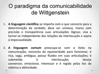 1. A linguagem científica se importa com o que concorre para a
determinação da verdade; deve ser unívoca; marca com
precisão e transparência suas articulações lógicas; visa a
tornar-se independente das relações da interlocução e aspira
à impessoalidade.
2. A linguagem comum preocupa-se com o êxito na
comunicação; necessita da equivocidade para funcionar; é
rica, vaga, ambígua; possui fluidez em suas articulações; é
submetida à interlocução; deseja
convencer, emocionar, interessar e é regida pelas leis da
retórica e afetividade.
O paradigma da comunicabilidade
de Wittgenstein
 