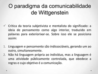  Crítica da teoria subjetivista e mentalista do significado: a
ideia de pensamento como algo interior, traduzido em
palavras para exteriorixar-se. Sobre isso ele se posiciona
assim:
1. Linguagem e pensamento são indissociáveis, gerando um ao
outro, simultaneamente.
2. Não há linguagem própria ao indivíduo, mas a linguagem é
uma atividade públicamente controlada, que obedece a
regras e cujo objetivo é a comunicação.
O paradigma da comunicabilidade
de Wittgenstein
 