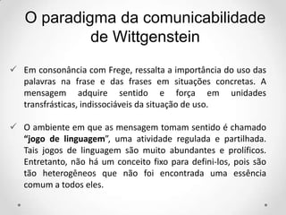  Em consonância com Frege, ressalta a importância do uso das
palavras na frase e das frases em situações concretas. A
mensagem adquire sentido e força em unidades
transfrásticas, indissociáveis da situação de uso.
 O ambiente em que as mensagem tomam sentido é chamado
“jogo de linguagem”, uma atividade regulada e partilhada.
Tais jogos de linguagem são muito abundantes e prolíficos.
Entretanto, não há um conceito fixo para defini-los, pois são
tão heterogêneos que não foi encontrada uma essência
comum a todos eles.
O paradigma da comunicabilidade
de Wittgenstein
 