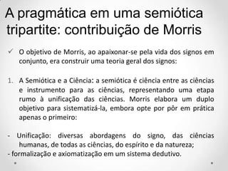  O objetivo de Morris, ao apaixonar-se pela vida dos signos em
conjunto, era construir uma teoria geral dos signos:
1. A Semiótica e a Ciência: a semiótica é ciência entre as ciências
e instrumento para as ciências, representando uma etapa
rumo à unificação das ciências. Morris elabora um duplo
objetivo para sistematizá-la, embora opte por pôr em prática
apenas o primeiro:
- Unificação: diversas abordagens do signo, das ciências
humanas, de todas as ciências, do espírito e da natureza;
- formalização e axiomatização em um sistema dedutivo.
A pragmática em uma semiótica
tripartite: contribuição de Morris
 