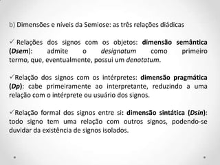 b) Dimensões e níveis da Semiose: as três relações diádicas
 Relações dos signos com os objetos: dimensão semântica
(Dsem): admite o designatum como primeiro
termo, que, eventualmente, possui um denotatum.
Relação dos signos com os intérpretes: dimensão pragmática
(Dp): cabe primeiramente ao interpretante, reduzindo a uma
relação com o intérprete ou usuário dos signos.
Relação formal dos signos entre si: dimensão sintática (Dsin):
todo signo tem uma relação com outros signos, podendo-se
duvidar da existência de signos isolados.
 