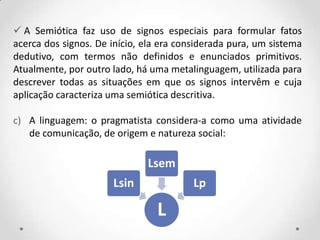  A Semiótica faz uso de signos especiais para formular fatos
acerca dos signos. De início, ela era considerada pura, um sistema
dedutivo, com termos não definidos e enunciados primitivos.
Atualmente, por outro lado, há uma metalinguagem, utilizada para
descrever todas as situações em que os signos intervêm e cuja
aplicação caracteriza uma semiótica descritiva.
c) A linguagem: o pragmatista considera-a como uma atividade
de comunicação, de origem e natureza social:
L
Lsin
Lsem
Lp
 