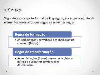 3. Sintaxe
Segundo a concepção formal de linguagem, ela é um conjunto de
elementos associados que segue as seguintes regras:
• As combinações permitidas dos membros do
conjunto (frases)
Regra de formação
• As combinações (frases) que se pode obter a
partir do que outras combinações
determinam.
Regra de transformação
 