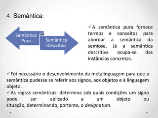 4. Semântica:
Semântica
Pura Semântica
Descritiva
Foi necessário o desenvolvimento da metalinguagem para que a
semântica pudesse se referir aos signos, aos objetos e à linguagem
objeto.
As regras semânticas: determina sob quais condições um signo
pode ser aplicado a um objeto ou
situação, determinando, portanto, o designatum.
A semântica pura fornece
termos e conceitos para
abordar a semântica da
semiose. Já a semântica
descritiva ocupa-se das
instâncias concretas.
 