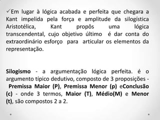 Em lugar à lógica acabada e perfeita que chegara a
Kant impelida pela força e amplitude da silogística
Aristotélica, Kant propôs uma lógica
transcendental, cujo objetivo último é dar conta do
extraordinário esforço para articular os elementos da
representação.
Silogismo - a argumentação lógica perfeita. é o
argumento típico dedutivo, composto de 3 proposições -
Premissa Maior (P), Premissa Menor (p) eConclusão
(c) - onde 3 termos, Maior (T), Médio(M) e Menor
(t), são compostos 2 a 2.
 