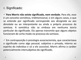 6. Significado:
 Para Morris não existe significado, nem verdade. Para ele, esse
é um conceito semiótico, tridimensional, e em alguns casos, o que
se entende por significado corresponde aos designata ou aos
denotata ou ao interpretante ou ainda o próprio processo da
semiose. A semiótica não se embasa em nenhuma teoria
particular do significado. Ela apenas transmite que alguns objetos
funcionam de certo modo no processo da semiose.
 Em contraposição à psicologia associacionista, que caracterizava
o significado como algo pessoal, subjetivo e privado, interno ao
espírito do indivíduo e só a ele acessível, Morris afirma o caráter
potencialmente intersubjetivo do significado.
 