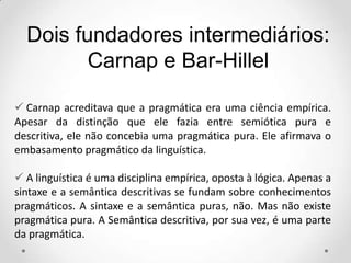  Carnap acreditava que a pragmática era uma ciência empírica.
Apesar da distinção que ele fazia entre semiótica pura e
descritiva, ele não concebia uma pragmática pura. Ele afirmava o
embasamento pragmático da linguística.
 A linguística é uma disciplina empírica, oposta à lógica. Apenas a
sintaxe e a semântica descritivas se fundam sobre conhecimentos
pragmáticos. A sintaxe e a semântica puras, não. Mas não existe
pragmática pura. A Semântica descritiva, por sua vez, é uma parte
da pragmática.
Dois fundadores intermediários:
Carnap e Bar-Hillel
 