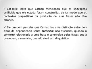  Bar-Hillel nota que Carnap mencionou que as linguagens
artificiais que ele estuda foram construídas de tal modo que os
contextos pragmáticos da produção de suas frases não têm
alcance.
 Ele também percebe que Carnap faz uma distinção entre dois
tipos de dependência sobre contexto: não-essencial, quando o
contexto relacionado a uma frase é construído pelas frases que a
precedem; e essencial, quando ele é extralinguístico.
 