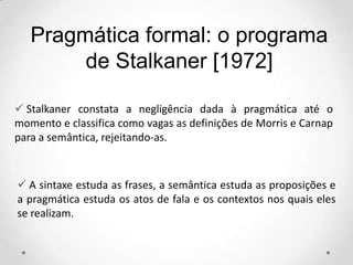  Stalkaner constata a negligência dada à pragmática até o
momento e classifica como vagas as definições de Morris e Carnap
para a semântica, rejeitando-as.
Pragmática formal: o programa
de Stalkaner [1972]
 A sintaxe estuda as frases, a semântica estuda as proposições e
a pragmática estuda os atos de fala e os contextos nos quais eles
se realizam.
 