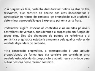  A pragmática tem, portanto, duas tarefas: definir os atos de fala
relevantes, que consiste na análise dos atos ilocucionários e
caracterizar os traços do contexto de enunciação que ajudam a
determinar a proposição que é expressa por uma certa frase.
Stalnaker sugere associar os contextos e os mundos possíveis
dos valores de verdade, considerando a proposição em função de
todos eles. Eles são chamados de pontos de referência e a
semântica pragmática estudaria a maneira pela qual os valores de
verdade dependem do contexto.
Na concepção pragmática, a pressuposição é uma atitude
proposicional, de forma que ela consiste em considerar uma
verdade estabelecida da proposição e admitir essa atividade para
outras pessoas desse mesmo contexto.
 
