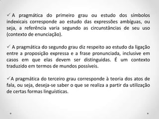  A pragmática do primeiro grau ou estudo dos símbolos
indexicais corresponde ao estudo das expressões ambíguas, ou
seja, a referência varia segundo as circunstâncias de seu uso
(contexto de enunciação).
 A pragmática do segundo grau diz respeito ao estudo da ligação
entre a proposição expressa e a frase pronunciada, inclusive em
casos em que elas devem ser distinguidas. É um contexto
traduzido em termos de mundos possíveis.
A pragmática do terceiro grau corresponde à teoria dos atos de
fala, ou seja, deseja-se saber o que se realiza a partir da utilização
de certas formas linguísticas.
 