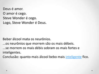 Deus é amor.
O amor é cego.
Steve Wonder é cego.
Logo, Steve Wonder é Deus.
Beber álcool mata os neurônios.
...os neurônios que morrem são os mais débeis.
...se morrem os mais débis sobram os mais fortes e
inteligentes.
Conclusão: quanto mais álcool bebo mais inteligente fico.
 