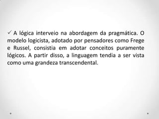  A lógica interveio na abordagem da pragmática. O
modelo logicista, adotado por pensadores como Frege
e Russel, consistia em adotar conceitos puramente
lógicos. A partir disso, a linguagem tendia a ser vista
como uma grandeza transcendental.
 