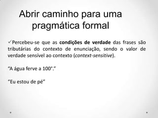 Abrir caminho para uma
pragmática formal
Percebeu-se que as condições de verdade das frases são
tributárias do contexto de enunciação, sendo o valor de
verdade sensível ao contexto (context-sensitive).
“A água ferve a 100°.”
“Eu estou de pé”
 