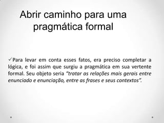 Abrir caminho para uma
pragmática formal
Para levar em conta esses fatos, era preciso completar a
lógica, e foi assim que surgiu a pragmática em sua vertente
formal. Seu objeto seria “tratar as relações mais gerais entre
enunciado e enunciação, entre as frases e seus contextos”.
 