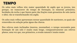 TEMPO
Os solos mais velhos têm maior quantidade de argila que os jovens, isto
porque, no transcorrer do tempo de formação, os minerais primários,
herdados da rocha e que fazem parte das frações mais grosseiras do solo (areia
e silte), vão se transformando em argila.
Os solos mais velhos apresentam menor quantidade de nutrientes, os quais são
removidos em solução pelas águas das chuvas.
Nos relevos mais inclinados (morros, montanhas), o tempo necessário para
formação de um solo é muito mais longo, comparativamente aos relevos
planos, uma vez que, nos primeiros, a erosão natural é muito maior
 