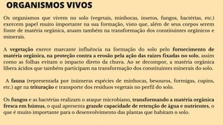 ORGANISMOS VIVOS
Os organismos que vivem no solo (vegetais, minhocas, insetos, fungos, bactérias, etc.)
exercem papel muito importante na sua formação, visto que, além de seus corpos serem
fonte de matéria orgânica, atuam também na transformação dos constituintes orgânicos e
minerais.
A vegetação exerce marcante influência na formação do solo pelo fornecimento de
matéria orgânica, na proteção contra a erosão pela ação das raízes fixadas no solo, assim
como as folhas evitam o impacto direto da chuva. Ao se decompor, a matéria orgânica
libera ácidos que também participam na transformação dos constituintes minerais do solo.
A fauna (representada por inúmeras espécies de minhocas, besouros, formigas, cupins,
etc.) age na trituração e transporte dos resíduos vegetais no perfil do solo.
Os fungos e as bactérias realizam o ataque microbiano, transformando a matéria orgânica
fresca em húmus, o qual apresenta grande capacidade de retenção de água e nutrientes, o
que é muito importante para o desenvolvimento das plantas que habitam o solo.
 