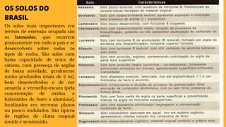 OS SOLOS DO
BRASIL
Os solos mais importantes em
termos de extensão ocupada são
os latossolos, que ocorrem
praticamente em todo o país e se
desenvolvem sobre todos os
tipos de rocha. São solos com
baixa capacidade de troca de
cátions, com presença de argilas
de baixa atividade, geralmente
muito profundos (mais de 2 m),
bem desenvolvidos e de cor
amarela a vermelho-escura (pela
concentração de óxidos e
hidróxidos de ferro e alumínio),
localizados em terrenos planos
ou pouco ondulados. São típicos
de regiões de clima tropical
úmido e semiúmido.
 