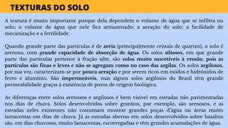 TEXTURAS DO SOLO
A textura é muito importante porque dela dependem o volume de água que se infiltra no
solo; o volume de água que nele fica armazenado; a aeração do solo; a facilidade de
mecanização e a fertilidade.
Quando grande parte das partículas é de areia (principalmente cristais de quartzo), o solo é
arenoso, com grande capacidade de absorção de água. Os solos siltosos, em que grande
parte das partículas pertence à fração silte, são solos muito suscetíveis à erosão, pois as
partículas são finas e leves e não se agregam como no caso das argilas. Os solos argilosos,
por sua vez, caracterizam-se por pouca aeração e por serem ricos em óxidos e hidróxidos de
ferro e alumínio. São impermeáveis, mas alguns solos argilosos do Brasil têm grande
permeabilidade graças à existência de poros de origem biológica.
As diferenças entre solos arenosos e argilosos é bem visível em estradas não pavimentadas
nos dias de chuva. Solos desenvolvidos sobre granitos, por exemplo, são arenosos, e as
estradas neles existentes não costumam mostrar grandes poças d’água ou áreas muito
lamacentas em dias de chuva. Já as estradas abertas em solos desenvolvidos sobre basaltos
são, em dias chuvosos, muito lamacentas, escorregadias e têm grandes acumulações de água.
 