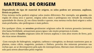MATERIAL DE ORIGEM
Dependendo do tipo de material de origem, os solos podem ser arenosos, argilosos,
férteis ou pobres.
Uma mesma rocha poderá originar solos muito diferentes. Por exemplo, um granito, em
região de clima seco e quente, origina solos rasos e pedregosos em virtude da reduzida
quantidade de chuvas. Já, em clima úmido e quente, essa mesma rocha dará origem a solos
mais profundos, não-pedregosos e mais pobres.
Em qualquer clima, os arenitos geralmente originam solos de textura grosseira (arenosa),
têm baixa fertilidade, armazenam pouca água e são muito propensos à erosão.
Rochas como o basalto originam solos de textura argilosa e com altos teores de ferro, pois
são ricas nesse elemento.
Com exceção do hidrogênio, oxigênio, carbono e nitrogênio, os demais nutrientes para as
plantas, como cálcio, magnésio, potássio e fósforo, provêm dos minerais presentes nas
rochas que, ao se decomporem pela ação do intemperismo, liberam esses elementos para o
solo para serem absorvidos pelos vegetais
 
