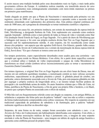 E assim nasceu uma tradição herdada pelos seus descendentes reais no Egito, e mais tarde pelos
governantes célticos da Europa. A verdadeira realeza mantida, era transferida através do sexo
feminino e casamentos reais estrategicamente cimentados com meio-irmãs maternais ou primos
em primeiro grau matrilineares.

Tendo chegado ao ponto em que a Planta de Nascimento é mencionada pela primeira vez em
registros, cerca de 3800 a.C., é nesta fase que começamos a aprender como a sucessão real foi
oralmente alimentada com suplementos dos primeiros dias. Esta prática original continuou por
mais de 1800 anos, até o programa de alimentação se tornar totalmente científico e alquímico.

O suplemento em causa foi, em primeira instância, um extrato da menstruação da esposa-irmã de
Enki, Nîn-khursag, a designada Senhora da Vida. Este suplemento era venerado como essência
sagrada Anunnaki - definida como a mais potente de todas as forças de vida e venerada como Star
Fire [tradução literal Estrela de Fogo], ou Fogo Sagrado . Foi a partir do útero de Nîn-khursag que
a linhagem real nasceu e foi com sua própria essência divina Star Fire ou Fogo Sagrado que a
sucessão real foi suplementarmente nutrida. A este respeito, ela foi reconhecida como sendo
deuses eles próprios - um aspecto que não agradou Enlil-Jeová. Em Gênesis, quando Adão comeu
a fruta [a fruta da Árvore do Conhecimento era o extrato da menstruação da deusa esposa-irmã de
Enki], Jeová disse: “Eis que o homem se tornou como um de nós”.

Em tempos posteriores, copos especialmente desenhados eram usados para esta cerimônia - um
exemplo que agora reside no Museu Britânico. Com efeito, foi a partir deste específico costume
que o eventual cálice e tradição de vinho (representando o sangue da vinha Messiânica) se
transformou no ritual cristão (embora talvez inconscientemente) para se tornar o sacramento da
Eucaristia (Santa Comunhão).

Em termos rigorosos, o original Star Fire ou Fogo Sagrado era um elixir lunar da Deusa, mas até
mesmo em um ambiente quotidiano mundano, a menstruação contém as mais valiosas secreções
endócrinas, especialmente as da glândula pituitária e pineal. A glândula pineal do cérebro, em
particular, estava diretamente associada com a Árvore da Vida, pois esta pequena glândula era tida
por segregar a própria essência da longevidade ativa, e ao mesmo tempo facilitar poderes de
percepção e de sensibilidade acima da média. Os anais Sumérios relatam que o filho de Caim, rei
Etâna, partilhava da Planta do Nascimento, a fim de gerar seu próprio filho e herdeiro, o rei Baali,
ao passo que a própria Planta era associada com o ofício de realeza.

O Mûs-hûs real era frequentemente referido como um dragão ou serpente, e em antigas Bíblias, as
referências a serpentes são feitas pelo uso da palavra “nahash”- mas isso não se refere a serpentes
da forma tradicionalmente compreendida como cobras venenosas. Diz respeito às serpentes em sua
tradicional capacidade de portadoras de sabedoria e de iluminação, pois a palavra “nahash”
realmente significava decifrar ou descobrir algo.

Serpentes, de uma forma ou de outra, sempre foram associados com sabedoria e cura - e as
Árvores da Vida e do Conhecimento são habitualmente identificadas com serpentes. Com efeito, a
insígnia de muitas associações médicas de hoje é justamente esta, a imagem de uma serpente
enrolada à volta da Planta de Nascimento - uma imagem em tablete de argila da antiga Suméria a
apresenta como emblema pessoal do próprio Enki.
 