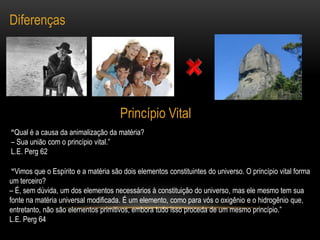 DiferençasPrincípio Vital“Qual é a causa da animalização da matéria?– Sua união com o princípio vital.”L.E. Perg 62 “Vimos que o Espírito e a matéria são dois elementos constituintes do universo. O princípio vital forma um terceiro? – É, sem dúvida, um dos elementos necessários à constituição do universo, mas ele mesmo tem sua fonte na matéria universal modificada. É um elemento, como para vós o oxigênio e o hidrogênio que, entretanto, não são elementos primitivos, embora tudo isso proceda de um mesmo princípio.”L.E. Perg 64
