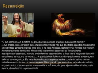 Ressurreição“O que acontece com a matéria e o princípio vital dos seres orgânicos quando eles morrem?(...)Os órgãos estão, por assim dizer, impregnados de fluido vital que dá a todas as partes do organismo uma atividade geradora da união entre elas, e, no caso de lesões, restabelece as funções que estavam momentaneamente danificadas. Mas quando os elementos essenciais ao funcionamentodos órgãos são destruídos, ou muito profundamente desarranjados, o fluido vital é incapaz de transmitir o movimento da vida, e o ser morre. (...) A quantidade de fluido vital não é precisamente a mesma para todos os seres orgânicos. Ela varia de acordo com as espécies e não é constante, seja no mesmo indivíduo ou em indivíduos da mesma espécie. Há os que são, por assim dizer, saturados desse fluido, enquanto outros possuem apenas uma quantidade suficiente; daí, para alguns a vida mais ativa, maistenaz e, de certo modo, superabundante.