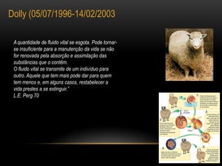 Dolly (05/07/1996-14/02/2003A quantidade de fluido vital se esgota. Pode tornar-se insuficiente para a manutenção da vida se não for renovada pela absorção e assimilação dassubstâncias que o contêm.O fluido vital se transmite de um indivíduo para outro. Aquele que tem mais pode dar para quem tem menos e, em alguns casos, restabelecer avida prestes a se extinguir.”L.E. Perg.70