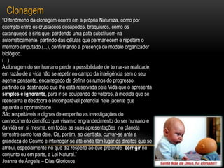 Clonagem“O fenômeno da clonagem ocorre em a própria Natureza, como por exemplo entre os crustáceos decápodes, braquiúros, como os caranguejos e siris que, perdendo uma pata substituem-na automaticamente, partindo das células que permanecem e repetem o membro amputado.(...), confirmando a presença do modelo organizador biológico.(...)A clonagem do ser humano perde a possibilidade de tornar-se realidade, em razão de a vida não se repetir no campo da inteligência sem o seu agente pensante, encarregado de definir os rumos do progresso, partindo da destinação que lhe está reservada pela Vida que o apresenta simples e ignorante, para ir-se equipando de valores, à medida que se reencarna e desdobra o incomparável potencial nele jacente que aguarda a oportunidade.São respeitáveis e dignas de empenho as investigações do conhecimento científico que visam o engrandecimento do ser humano e da vida em si mesma, em todas as suas apresentações  no planeta terrestre como fora dele. Ca, porém, ao cientista, curvar-se ante a grandeza do Cosmo e interrogar-se até onde têm lugar os direitos que se atribui, especialmente no que diz respeito ao que pretende  corrigir no conjunto ou em parte, a Lei Natural.”Joanna de Ângelis – Dias Gloriosos
