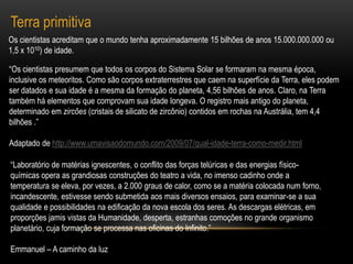 Terra primitivaOs cientistas acreditam que o mundo tenha aproximadamente 15 bilhões de anos 15.000.000.000 ou 1,5 x 1010) de idade. “Os cientistas presumem que todos os corpos do Sistema Solar se formaram na mesma época, inclusive os meteoritos. Como são corpos extraterrestres que caem na superfície da Terra, eles podem ser datados e sua idade é a mesma da formação do planeta, 4,56 bilhões de anos. Claro, na Terra também há elementos que comprovam sua idade longeva. O registro mais antigo do planeta, determinado em zircões (cristais de silicato de zircônio) contidos em rochas na Austrália, tem 4,4 bilhões .”Adaptado de http://www.umavisaodomundo.com/2009/07/qual-idade-terra-como-medir.html“Laboratório de matérias ignescentes, o conflito das forças telúricas e das energias físico-químicas opera as grandiosas construções do teatro a vida, no imenso cadinho onde a temperatura se eleva, por vezes, a 2.000 graus de calor, como se a matéria colocada num forno, incandescente, estivesse sendo submetida aos mais diversos ensaios, para examinar-se a sua qualidade e possibilidades na edificação da nova escola dos seres. As descargas elétricas, em proporções jamis vistas da Humanidade, desperta, estranhas comoções no grande organismo planetário, cuja formação se processa nas oficinas do Infinito.” Emmanuel – A caminho da luz