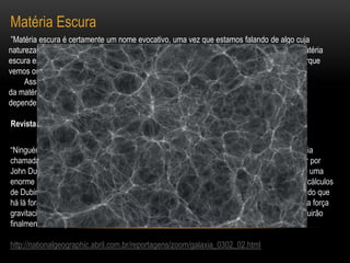 Matéria Escura ”Matéria escura é certamente um nome evocativo, uma vez que estamos falando de algo cuja natureza é desconhecida e de difícil detecção. Da mesma forma que os buracos negros, a matéria escura escapa às nossas observações diretas. Sabemos com certeza que existe somente porque vemos os seus efeitos sobre a matéria luminosa.        Assim, começamos por nos perguntar como é possível nos darmos conta da existência da matéria escura. A resposta não é unívoca, dado que são aplicadas metodologias diversas dependendo dos objetos a serem considerados. ”  Revista SIENTIFIC AMERICAN - Brasil  (edição de Agosto de 2002)“Ninguém consegue vê-la, senti-la, ou mesmo saber o que é. Mas sem a misteriosa substância chamada matéria escura, as galáxias se fragmentariam. Uma simulação feita em computador por John Dubinski, um astrofísico da Universidade de Toronto, representa a matéria escura como uma enorme rede de filamentos espalhada pelo espaço, mostrada em branco acima. Segundo os cálculos de Dubinski e outros astrofísicos, o universo visível – estrelas e galáxias – é uma mera farpa do que há lá fora. A matéria escura é uma partícula grande sem carga elétrica; sua única marca é sua força gravitacional. Os especialistas calculam que os experimentos dos próximos dez anos conseguirão finalmente isolar partículas da matéria escura e desvendar o maior mistério do universo. ”http://nationalgeographic.abril.com.br/reportagens/zoom/galaxia_0302_02.html 