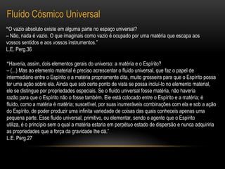 Fluído Cósmico Universal“O vazio absoluto existe em alguma parte no espaço universal?– Não, nada é vazio. O que imaginais como vazio é ocupado por uma matéria que escapa aos vossos sentidos e aos vossos instrumentos.”L.E. Perg.36“Haveria, assim, dois elementos gerais do universo: a matéria e o Espírito?– (...) Mas ao elemento material é preciso acrescentar o fluido universal, que faz o papel de intermediário entre o Espírito e a matéria propriamente dita, muito grosseira para que o Espírito possa ter uma ação sobre ela. Ainda que sob certo ponto de vista se possa incluí-lo no elemento material, ele se distingue por propriedades especiais. Se o fluido universal fosse matéria, não haveriarazão para que o Espírito não o fosse também. Ele está colocado entre o Espírito e a matéria; é fluido, como a matéria é matéria; suscetível, por suas inumeráveis combinações com ela e sob a ação do Espírito, de poder produzir uma infinita variedade de coisas das quais conheceis apenas uma pequena parte. Esse fluido universal, primitivo, ou elementar, sendo o agente que o Espíritoutiliza, é o princípio sem o qual a matéria estaria em perpétuo estado de dispersão e nunca adquiriria as propriedades que a força da gravidade lhe dá.”L.E. Perg.27