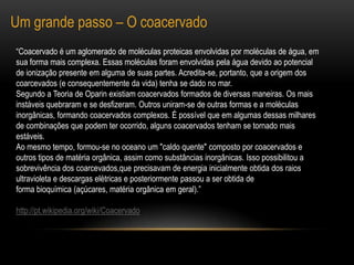 Um grande passo – O coacervado“Coacervado é um aglomerado de moléculas proteicas envolvidas por moléculas de água, em sua forma mais complexa. Essas moléculas foram envolvidas pela água devido ao potencial de ionização presente em alguma de suas partes. Acredita-se, portanto, que a origem dos coarcevados (e consequentemente da vida) tenha se dado no mar.Segundo a Teoria de Oparin existiam coacervados formados de diversas maneiras. Os mais instáveis quebraram e se desfizeram. Outros uniram-se de outras formas e a moléculas inorgânicas, formando coacervados complexos. É possível que em algumas dessas milhares de combinações que podem ter ocorrido, alguns coacervados tenham se tornado mais estáveis.Ao mesmo tempo, formou-se no oceano um "caldo quente" composto por coacervados e outros tipos de matéria orgânica, assim como substâncias inorgânicas. Isso possibilitou a sobrevivência dos coarcevados,que precisavam de energia inicialmente obtida dos raios ultravioleta e descargas elétricas e posteriormente passou a ser obtida de forma bioquímica (açúcares, matéria orgânica em geral).”http://pt.wikipedia.org/wiki/Coacervado