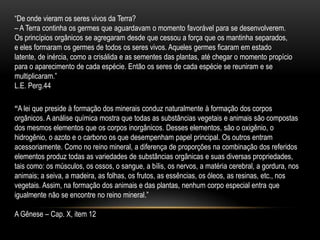 “De onde vieram os seres vivos da Terra?– A Terra continha os germes que aguardavam o momento favorável para se desenvolverem. Os princípios orgânicos se agregaram desde que cessou a força que os mantinha separados, e eles formaram os germes de todos os seres vivos. Aqueles germes ficaram em estado latente, de inércia, como a crisálida e as sementes das plantas, até chegar o momento propício para o aparecimento de cada espécie. Então os seres de cada espécie se reuniram e se multiplicaram.”L.E. Perg.44“A lei que preside à formação dos minerais conduz naturalmente à formação dos corpos orgânicos. A análise química mostra que todas as substâncias vegetais e animais são compostas dos mesmos elementos que os corpos inorgânicos. Desses elementos, são o oxigênio, o hidrogênio, o azoto e o carbono os que desempenham papel principal. Os outros entram acessoriamente. Como no reino mineral, a diferença de proporções na combinação dos referidos elementos produz todas as variedades de substâncias orgânicas e suas diversas propriedades, tais como: os músculos, os ossos, o sangue, a bílis, os nervos, a matéria cerebral, a gordura, nos animais; a seiva, a madeira, as folhas, os frutos, as essências, os óleos, as resinas, etc., nos vegetais. Assim, na formação dos animais e das plantas, nenhum corpo especial entra que igualmente não se encontre no reino mineral.”A Gênese – Cap. X, item 12