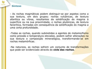 Síntese
- As rochas magmáticas podem distinguir-se por aspetos como a
sua textura, em dois grupos: rochas vulcânicas, de textura
afanítica ou vítrea, resultantes da solidificação do magma à
superfície ou na sua proximidade, e rochas plutónicas, de textura
fanerítica, formadas em consequência da solidificação do magma a
uma certa profundidade.
-Todas as rochas, quando submetidas a agentes de metamorfismo
como pressão e temperatura elevadas, podem sofrer alterações na
sua textura e composição mineralógica, transformando-se em
rochas metamórficas.
-Na natureza, as rochas sofrem um conjunto de transformações
que pode ser evidenciado através do ciclo das rochas.
 
