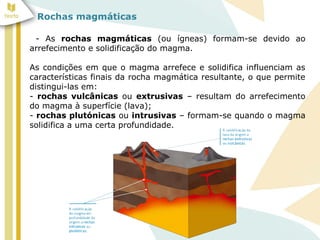 Rochas magmáticas
- As rochas magmáticas (ou ígneas) formam-se devido ao
arrefecimento e solidificação do magma.
As condições em que o magma arrefece e solidifica influenciam as
características finais da rocha magmática resultante, o que permite
distingui-las em:
- rochas vulcânicas ou extrusivas – resultam do arrefecimento
do magma à superfície (lava);
- rochas plutónicas ou intrusivas – formam-se quando o magma
solidifica a uma certa profundidade.
 