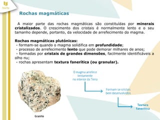 Rochas magmáticas
A maior parte das rochas magmáticas são constituídas por minerais
cristalizados. O crescimento dos cristais é normalmente lento e o seu
tamanho depende, portanto, da velocidade de arrefecimento do magma.
Rochas magmáticas plutónicas:
- formam-se quando o magma solidifica em profundidade;
- processo de arrefecimento lento que pode demorar milhares de anos;
- formadas por cristais de grandes dimensões, facilmente identificáveis a
olho nu;
- rochas apresentam textura fanerítica (ou granular).
 