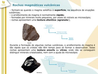 Rochas magmáticas vulcânicas
- formam-se quando o magma solidifica à superfície, na sequência de erupções
vulcânicas;
- o arrefecimento do magma é normalmente rápido;
- formadas por minerais muito pequenos, por vezes só visíveis ao microscópio;
- rochas apresentam uma textura afanítica (agranular).
Durante a formação de algumas rochas vulcânicas, o arrefecimento do magma é
tão rápido que os cristais não têm tempo para se formar e desenvolver. Estas
rochas apresentam uma textura amorfa ou vítrea, onde não se conseguem
distinguir minerais cristalizados, nem com a ajuda do microscópio.
 