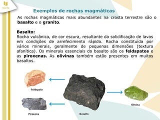 Exemplos de rochas magmáticas
As rochas magmáticas mais abundantes na crosta terrestre são o
basalto e o granito.
Basalto:
Rocha vulcânica, de cor escura, resultante da solidificação de lavas
em condições de arrefecimento rápido. Rocha constituída por
vários minerais, geralmente de pequenas dimensões (textura
afanítica). Os minerais essenciais do basalto são os feldspatos e
as piroxenas. As olivinas também estão presentes em muitos
basaltos.
 
