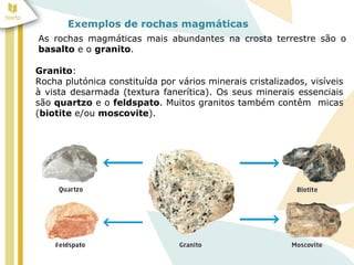 Exemplos de rochas magmáticas
As rochas magmáticas mais abundantes na crosta terrestre são o
basalto e o granito.
Granito:
Rocha plutónica constituída por vários minerais cristalizados, visíveis
à vista desarmada (textura fanerítica). Os seus minerais essenciais
são quartzo e o feldspato. Muitos granitos também contêm micas
(biotite e/ou moscovite).
 