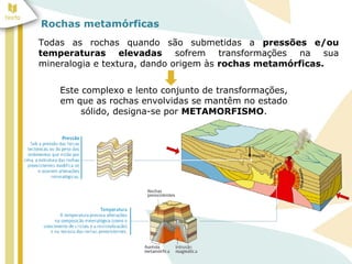 Rochas metamórficas
Todas as rochas quando são submetidas a pressões e/ou
temperaturas elevadas sofrem transformações na sua
mineralogia e textura, dando origem às rochas metamórficas.
Este complexo e lento conjunto de transformações,
em que as rochas envolvidas se mantêm no estado
sólido, designa-se por METAMORFISMO.
 
