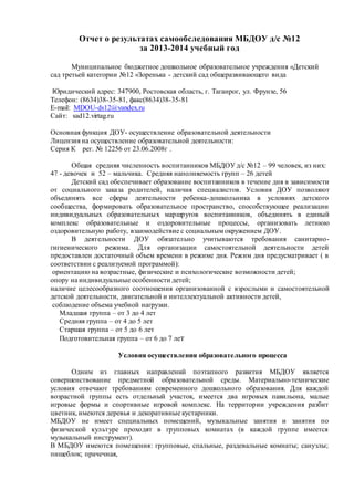 Отчет о результатах самообследования МБДОУ д/с №12 
за 2013-2014 учебный год 
Муниципальное бюджетное дошкольное образовательное учреждения «Детский 
сад третьей категории №12 «Зоренька - детский сад общеразвивающего вида 
Юридический адрес: 347900, Ростовская область, г. Таганрог, ул. Фрунзе, 56 
Телефон: (8634)38-35-81, факс(8634)38-35-81 
E-mail: MDOU-ds12@yandex.ru 
Сайт: sad12.virtag.ru 
Основная функция ДОУ- осуществление образовательной деятельности 
Лицензия на осуществление образовательной деятельности: 
Серия К рег. № 12256 от 23.06.2008г . 
Общая средняя численность воспитанников МБДОУ д/с №12 – 99 человек, из них: 
47 - девочек и 52 – мальчика. Средняя наполняемость групп – 26 детей 
Детский сад обеспечивает образование воспитанников в течение дня в зависимости 
от социального заказа родителей, наличия специалистов. Условия ДОУ позволяют 
объединять все сферы деятельности ребенка-дошкольника в условиях детского 
сообщества, формировать образовательное пространство, способствующее реализации 
индивидуальных образовательных маршрутов воспитанников, объединять в единый 
комплекс образовательные и оздоровительные процессы, организовать летнюю 
оздоровительную работу, взаимодействие с социальным окружением ДОУ. 
В деятельности ДОУ обязательно учитываются требования санитарно- 
гигиенического режима. Для организации самостоятельной деятельности детей 
предоставлен достаточный объем времени в режиме дня. Режим дня предусматривает ( в 
соответствии с реализуемой программой): 
ориентацию на возрастные, физические и психологические возможности детей; 
опору на индивидуальные особенности детей; 
наличие целесообразного соотношения организованной с взрослыми и самостоятельной 
детской деятельности, двигательной и интеллектуальной активности детей, 
соблюдение объема учебной нагрузки. 
Младшая группа – от 3 до 4 лет 
Средняя группа – от 4 до 5 лет 
Старшая группа – от 5 до 6 лет 
Подготовительная группа – от 6 до 7 лет 
Условия осуществления образовательного процесса 
Одним из главных направлений поэтапного развития МБДОУ является 
совершенствование предметной образовательной среды. Материально-технические 
условия отвечают требованиям современного дошкольного образования. Для каждой 
возрастной группы есть отдельный участок, имеется два игровых павильона, малые 
игровые формы и спортивные игровой комплекс. На территории учреждения разбит 
цветник, имеются деревья и декоративные кустарники. 
МБДОУ не имеет специальных помещений, музыкальные занятия и занятия по 
физической культуре проходят в групповых комнатах (в каждой группе имеется 
музыкальный инструмент). 
В МБДОУ имеются помещения: групповые, спальные, раздевальные комнаты; санузлы; 
пищеблок; прачечная, 
 