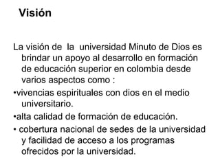 Visión
La visión de la universidad Minuto de Dios es
brindar un apoyo al desarrollo en formación
de educación superior en colombia desde
varios aspectos como :
•vivencias espirituales con dios en el medio
universitario.
•alta calidad de formación de educación.
• cobertura nacional de sedes de la universidad
y facilidad de acceso a los programas
ofrecidos por la universidad.