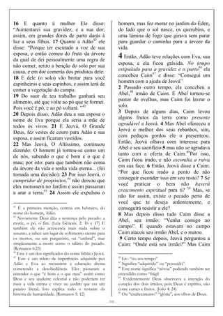 [[[[10]]]]
16 E quanto à mulher Ele disse:
“Aumentarei sua gravidez, e a sua dor;
assim, em grandes dores de parto darás à
luz a seus filhos. 17 Quanto a Adão42
ele
disse: “Porque ter escutado a voz de sua
esposa, e então comeu do fruto da árvore
da qual de dei pessoalmente uma regra de
não comer, retiro a benção do solo por sua
causa, e em dor comerás dos produtos dele.
18 E dele (o solo) vão brotar para você
espinheiros e seus espinhos, e assim terá de
comer a vegetação do campo.
19 Do suor de teu trabalho ganhará seu
alimento, até que volte ao pó que te formei.
Pois você é pó, e ao pó voltará. ”43
20 Depois disso, Adão deu a sua esposa o
nome de Eva porque ela seria a mãe de
todos os vivos. 21 E Jeová, O Grande
Deus, fez vestes de couro para Adão e sua
esposa, e assim ficaram vestidos.
22 Mas Jeová, O Altíssimo, continuou
dizendo: O homem já tornou-se como um
de nós, sabendo o que é bom e o que é
mau; por isto: para que também não coma
da árvore da vida e tenha vida eterna... (foi
tomada uma decisão): 23 Por isso Jeová, o
cumpridor de propósitos,44
não deixou que
eles morassem no Jardim e assim passaram
a arar a terra.45
24 Assim ele expulsou o
42
É a primeira menção, correta em hebraico, do
nome do homem, Adão.
43
Novamente Deus dita a sentença pelo pecado: a
morte, o pó, o fim. (Leia Gênesis. 2: 16 e 17) E
também ele não acrescenta mais nada sobre o
assunto, a saber: um lugar de sofrimento eterno para
os mortos, ou um purgatório, ou “umbral”, mas
simplesmente a morte como o salário do pecado.
(Romanos 6:23)
44
Este é um dos significados do nome bíblico Jeová.
45
Este é um relato da imperfeição adquirida por
Adão e Eva ao recusarem a educação divina
cometendo a desobediência. Eles passaram a
entender o que “é bom e o que mau” assim como
Deus e seu ajudante celestial e não poderiam ter
mais a vida eterna e viver no jardim que era um
paraíso literal. Isto explica todo o restante da
história da humanidade. (Romanos 5: 12)
homem, mas fez morar no jardim do Éden,
do lado que o sol nasce, os querubins, e
uma lâmina de fogo que girava sem parar
para guardar o caminho para a árvore da
vida.
4 Então, Adão teve relações com Eva, sua
esposa, e ela ficou grávida. No tempo
estipulado para a gravidez e o parto46
ela
concebeu Caim47
e disse: “Consegui um
homem com a ajuda de Jeová”
2 Passado outro tempo, ela concebeu a
Abel,48
irmão de Caim. E Abel tornou-se
pastor de ovelhas, mas Caim foi lavrar o
solo.
3 Depois de alguns dias, Caim levou
alguns frutos da terra como presente
agradável a Jeová. 4 Mas Abel ofereceu a
Jeová o melhor dos seus rebanhos, sim,
com pedaços gordos ele o presenteou.
Então, Jeová olhava com interesse para
Abel e seu sacrifício 5 mas não se agradava
tanto com a oferta de Caim.49
Por isso,
Caim ficou irado, e não escondia a raiva
em sua face. 6 Então, Jeová disse a Caim:
“Por que ficou irado a ponto de não
conseguir esconder isso em seu rosto? 7 Se
você praticar o bem não haverá
crescimento espiritual para ti? 50
Mas, se
não for assim, existe o pecado perto de
você que te deseja ardentemente, e
conseguirá resistir a ele?
8 Mas depois disso tudo Caim disse a
Abel, seu irmão: “Venha comigo ao
campo”. E quando estavam no campo
Caim atacou seu irmão Abel, e o matou.
9 Certo tempo depois, Jeová perguntou a
Caim: “Onde está seu irmão?” Mas Caim
46
Lit.: “no seu tempo”
47
Significa “adquirido” ou “possuído”.
48
Este nome significa “névoa” podendo também ser
entendido como “frágil
49
Evidentemente Deus observava a intenção do
coração dos dois irmãos, pois Deus é espírito, não
come carnes e frutos. (João 4: 24)
50
Ou “enaltecimento” “glória”, aos olhos de Deus.
 