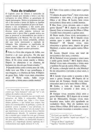 [[[[12]]]]
Nota do tradutor
O Capítulo cinco de Gênesis é merecedor de
especial atenção pois introduz o leitor a um fato
corriqueiro no relato bíblico: as genealogias de
alguns personagens. Muitos se perguntam por que
isto é tão comum a ponto de depois se espalhar
entre vários outros compêndios do povo de Israel.
Quanto a tais compêndios, o fato ocorre pela
prática exigida por Deus para a Bíblia e repetida
diversas vezes pelos copistas. (criou-se um
costume entre o povo) Mas o grande motivo era
para se preservar as descendências por escrito e
principalmente a do Messias. Por isso não deve
ser considerada uma leitura enfadonha, embora
não seja muito interessante a repetição de
linhagens. Mas colocamos os significados de
muitos nomes bíblicos que fazem o leitor
raciocinar sobre alguns assuntos pertinentes.
5 Este é o livro das origens de Adão, sua
história e de suas gerações. No dia que
Deus criou Adão, ele o fez semelhante de
Deus. 2 Os criou como macho e fêmea.
Depois os abençoou e os chamou de
humanos no dia em que foram criados.57
3 Quando tinha cento e trinta anos de vida,
Adão teve um filho à sua semelhança, à
sua imagem, e o chamou de Sete. 4 Depois
de gerar Sete, Adão viveu mais oitocentos
anos. 5 Deste modo, Adão viveu
novecentos e trinta anos e então morreu.58
57
Ou humanidade. Este termo parece ser o mais
correto que “seres humanos” visto que “ser” é um
atributo de criador e não de criatura.
58
Viver tanto parece estranho, mas um estudo mais
minucioso da bíblia é esclarecedor. Primeiro
devemos nos lembrar que Adão e Eva foram
criados perfeitos, o que incluía seus corpos. Sua
época era contemporânea da perfeição, a ponto de
poderem avistar o Jardim e seus protetores, os
querubins. Não se discute um “erro de escrita” visto
que transformar os anos em meses deixa a história
verdadeiramente absurda. As narrativas seguintes
dão a entender que o tempo faz com que o homem
seja mais imperfeito e assim o tempo de vida natural
dos personagens bíblicos vai diminuindo durante a
narrativa. Já a imperfeição mental, espiritual, ela é
evidentemente mais rápida. (Gênesis 4: 5 a 8)
6 E Sete viveu cento e cinco anos e gerou
Enos.
7 E depois de gerar Enos59
, Sete viveu mais
oitocentos e sete anos, e ele gerou mais
filhos e de filhas. 8 Assim, Sete viveu
novecentos e doze anos, e então morreu.
9 Mas Enos viveu noventa anos e então
gerou Quenã.60
10 E depois de conceber
Quenã, Enos se tornou pai de filhos e filhas
vivendo mais oitocentos e quinze anos.
11 Deste modo, Enos viveu novecentos e
cinco anos e morreu. 12 E Quenã viveu
setenta anos e então tornou-se pai de
Malaleel.61
13 Quenã viveu mais
oitocentos e quinze anos, depois de gerar
Malaleel, e nestes anos gerou outros filhos
e filhas.
14 Assim, Quenã viveu um total de
novecentos e dez anos, e morreu.
15 Já Malaleel viveu sessenta e cinco anos
e então gerou Jarede.62
16 E depois disso,
Malael viveu mais oitocentos e trinta anos
e também foi pai de outros filhos e filhas.
17 Assim, a duração total da vida Malaleel
foi de oitocentos e noventa e cinco anos, e
morreu.
18 E Jarede viveu cento e sessenta e dois
anos e gerou Enoque. 19 Depois de se
tornar pai de Enoque, Jarede viveu mais
oitocentos anos e teve mais filhos e filhas.
20 Então, a vida de Jarede foi de
novecentos e sessenta e dois anos, e
morreu.
21 Enoque viveu sessenta cinco anos e
gerou Metusalém. 22 E depois de se tornar
pai de Metusalém, Enoque viveu mais
trezentos anos, todos eles agradando ao
verdadeiro Deus. Mas ele também teve
outros filhos e filhas. 23 E todos os anos de
Enoque foram trezentos e sessenta e cinco.
59
Ou Enosh, que significa “ser um humano”
60
Ou Cainã, que significa “aquele que adquire” ou
“possuidor”.
61
“Elogio de Deus” (significado)
62
Significa: “membro da família”
 