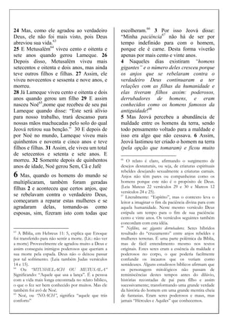 24 Mas, como ele agradou ao verdadeiro
Deus, ele não foi mais visto, pois Deus
abreviou sua vida.63
25 E Metusalém64
viveu cento e oitenta e
sete anos quando gerou Lameque. 26
Depois disso, Metusalém viveu mais
setecentos e oitenta e dois anos, mas ainda
teve outros filhos e filhas. 27 Assim, ele
viveu novecentos e sessenta e nove anos, e
morreu.
28 Já Lameque viveu cento e oitenta e dois
anos quando gerou um filho 29 E assim
nasceu Noé65
,nome que recebeu de seu pai
Lameque quando disse: “Este será alívio
para nosso trabalho, trará descanso para
nossas mãos machucadas pelo solo do qual
Jeová retirou sua benção.” 30 E depois de
por Noé no mundo, Lameque viveu mais
quinhentos e noventa e cinco anos e teve
filhos e filhas. 31 Assim, ele viveu um total
de setecentos e setenta e sete anos. E
morreu. 32 Somente depois de quinhentos
anos de idade, Noé gerou Sem, Cã e Jafé
6 Mas, quando os homens do mundo se
multiplicaram, também foram geradas
filhas 2 e aconteceu que certos anjos, que
se rebelavam contra o verdadeiro Deus,
começaram a reparar estas mulheres e se
agradaram delas, tomando-as como
esposas, sim, fizeram isto com todas que
63
A Bíblia, em Hebreus 11: 5, explica que Enoque
foi transferido para não sentir a morte. (Lit.: não ver
a morte) Provavelmente ele agradou muito a Deus e
assim conseguiu inimigos poderosos que queriam a
sua morte pela espada. Deus não o deixou passar
por tal sofrimento. (Leia também Judas versículos
14 e 15).
64
Ou “MTUSHELACH OU METUSALA”
Significando: “Aquele que usa a lança”. É a pessoa
com a vida mais longa encontrada no relato bíblico,
o que o fez ser bem conhecido por muitos. Mas ele
também foi avô de Noé.
65
Noé, ou “NOACH”, significa “aquele que trás
conforto”
escolheram.66
3 Por isso Jeová disse:
“Minha paciência67
não há de ser por
tempo indefinido para com o homem,
porque ele é carne. Desta forma viverão
apenas por mais cento e vinte anos.
4 Naqueles dias existiram “homens
gigantes” e o número deles cresceu porque
os anjos que se rebelaram contra o
verdadeiro Deus continuaram a ter
relações com as filhas da humanidade e
elas tiveram filhos assim: poderosos,
derrubadores de homens, e eram
conhecidos como os homens famosos da
antiguidade!68
5 Mas Jeová percebeu a abundância de
maldade entre os homens da terra, sendo
todo pensamento voltado para a maldade e
isso era algo que não cessava. 6 Assim,
Jeová lastimou ter criado o homem na terra
(pela opção que tomaram) e ficou muito
66
O relato é claro, afirmando o surgimento de
desejos desnaturais, ou seja, de criaturas espirituais
rebeldes desejando sexualmente a criaturas carnais.
Anjos não têm pares ou companheiras como os
homens porque este não é o propósito de Deus.
(Leia Mateus 22 versículos 29 e 30 e Marcos 12
versículos 24 e 25).
67
Literalmente: “Espírito”, mas o contexto leva o
leitor a imaginar o fim da paciência divina para com
aquela humanidade. Neste mesmo versículo Deus
estipula um tempo para o fim de sua paciência:
cento e vinte anos. Os versículos seguintes também
concordam com esta idéia.
68
Nefilins, ou: gigantes derrubadores. Seres híbridos
resultado do “cruzamento” entre anjos rebeldes e
mulheres terrenas. É uma parte polêmica da Bíblia,
mas de fácil entendimento mesmo nos textos
originais. Estes seres eram a essência da maldade e
poderosos no corpo, o que poderia facilmente
confundir os incautos que os veriam como
semideuses. Alguns estudiosos bíblicos afirmam que
os personagens mitológicos não passam de
reminiscências destes tempos antes do dilúvio,
histórias recontadas de pai para filho e assim
sucessivamente; transformando uma grande verdade
da história do homem em uma grande mentira cheia
de fantasias. Eram seres poderosos e maus, mas
jamais “Hércules e Aquiles” que conhecemos.
 