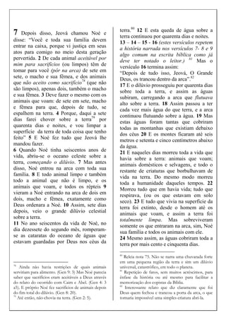 7 Depois disso, Jeová chamou Noé e
disse: “Você e toda sua família devem
entrar na caixa, porque vi justiça em seus
atos para comigo no meio desta geração
pervertida. 2 De cada animal aceitável por
mim para sacrifícios (ou limpos) têm de
tomar para você (pôr na arca) de sete em
sete, o macho e sua fêmea, e dos animais
que não aceito como sacrifício78
(que não
são limpos), apenas dois, também o macho
e sua fêmea. 3 Deve fazer o mesmo com os
animais que voam: de sete em sete, macho
e fêmea para que, depois de tudo, se
espalhem na terra. 4 Porque, daqui a sete
dias farei chover sobre a terra79
por
quarenta dias e noites, e vou limpar a
superfície da terra de toda coisa que tenho
feito” 5 E Noé fez tudo que Jeová lhe
mandou fazer.
6 Quando Noé tinha seiscentos anos de
vida, abriu-se o oceano celeste sobre a
terra, começando o dilúvio. 7 Mas antes
disso, Noé entrou na arca com toda sua
família. 8 E todo animal limpo e também
todo a animal que não é limpo, e os
animais que voam, e todos os répteis 9
vieram a Noé entrando na arca de dois em
dois, macho e fêmea, exatamente como
Deus ordenara a Noé. 10 Assim, sete dias
depois, veio o grande dilúvio celestial
sobre a terra.
11 No ano seiscentos da vida de Noé, no
dia dezessete do segundo mês, romperam-
se as cataratas do oceano de águas que
estavam guardadas por Deus nos céus da
78
Ainda não havia restrições de quais animais
serviriam para alimento. (Gen 9: 3) Mas Noé parecia
saber que sacrifícios eram aceitáveis a Deus através
do relato do ocorrido com Caim e Abel. (Gen 4: 3
a5). E próprio Noé fez sacrifícios de animais depois
do fim total do dilúvio. (Gen 8: 20).
79
Até então, não chovia na terra. (Gen 2: 5).
terra.80
12 E esta queda de água sobre a
terra continuou por quarenta dias e noites.
13 – 14 – 15 - 16 (estes versículos repetem
a história narrada nos versículos 7- 8 e 9
algo comum na escrita bíblica como já
deve ter notado o leitor.) 81
Mas o
versículo 16 termina assim:
“Depois de tudo isso, Jeová, O Grande
Deus, os trancou dentro da arca”.82
17 E o dilúvio prosseguiu por quarenta dias
sobre toda a terra, e assim as águas
subiram, carregando a arca que flutuava
alto sobre a terra. 18 Assim passou a ter
cada vez mais água do que terra, e a arca
continuou flutuando sobre a água. 19 Mas
estas águas foram tantas que cobriram
todas as montanhas que existiam debaixo
dos céus 20 E os montes ficaram até seis
metros e setenta e cinco centímetros abaixo
da água.
21 E naqueles dias morreu toda a vida que
havia sobre a terra: animais que voam;
animais domésticos e selvagens, e todo o
restante de criaturas que borbulhavam de
vida na terra. Do mesmo modo morreu
toda a humanidade daqueles tempos. 22
Morreu tudo que em havia vida; tudo que
respirava, (ou os que estavam em solo
seco). 23 E tudo que vivia na superfície da
terra foi extinto, desde o homem até os
animais que voam, e assim a terra foi
totalmente limpa. Mas sobreviveram
somente os que entraram na arca, sim, Noé
sua família e todos os animais com ele.
24 Mesmo assim, as águas cobriram toda a
terra por mais cento e cinquenta dias.
80
Releia nota 75. Não se narra uma chuvarada forte
em uma pequena região da terra e sim um dilúvio
universal, catastrófico, em todo o planeta.
81
Repetição de fatos, sem muitos acréscimos, para
ênfase da história ou até mesmo para facilitar a
memorização dos copistas da Bíblia.
82
Interessante relato que diz claramente que foi
Deus quem fechou e trancou a porta da arca, o que
tornaria impossível uma simples criatura abri-la.
 