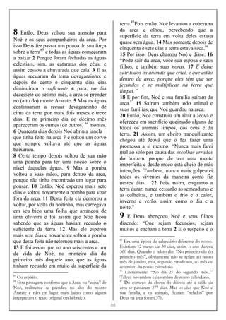 [[[[16]]]]
8 Então, Deus voltou sua atenção para
Noé e os seus companheiros da arca. Por
isso Deus fez passar um pouco de sua força
sobre a terra83
e todas as águas começaram
a baixar 2 Porque foram fechadas as águas
celestiais, sim, as cataratas dos céus, e
assim cessou a chuvarada que caía. 3 E as
águas recuaram da terra devagarzinho, e
depois de cento e cinquenta dias elas
diminuíram o suficiente 4 para, no dia
dezessete do sétimo mês, a arca se prender
no (alto do) monte Ararate. 5 Mas as águas
continuaram a recuar devagarzinho de
cima da terra por mais dois meses e treze
dias. E no primeiro dia do décimo mês
apareceram os cumes (de outros) 84
montes.
6 Quarenta dias depois Noé abriu a janela
que tinha feito na arca 7 e soltou um corvo
que sempre voltava até que as águas
baixaram.
8 Certo tempo depois soltou de sua mão
uma pomba para ter uma noção sobre o
nível daquelas águas. 9 Mas a pomba
voltou a suas mãos, para dentro da arca,
porque não tinha encontrado um lugar para
pousar. 10 Então, Noé esperou mais sete
dias e soltou novamente a pomba para voar
fora da arca. 11 Desta feita ela demorou a
voltar, por volta da noitinha, mas carregava
em seu bico uma folha que arrancou de
uma oliveira e foi assim que Noé ficou
sabendo que as águas haviam recuado o
suficiente da terra. 12 Mas ele esperou
mais sete dias e novamente soltou a pomba
que desta feita não retornou mais a arca.
13 E foi assim que no ano seiscentos e um
de vida de Noé, no primeiro dia do
primeiro mês daquele ano, que as águas
tinham recuado em muito da superfície da
83
Ou espírito.
84
Esta passagem confirma que a Arca, ou “caixa” de
Noé, realmente se prendeu no alto do monte
Ararate e não em lugar mais baixo como alguns
interpretam o texto original em hebraico.
terra.85
Pois então, Noé levantou a cobertura
da arca e olhou, percebendo que a
superfície da terra em volta deles estava
quase sem água. 14 Mas somente depois de
cinquenta e sete dias a terra estava seca.86
15 Por isso, Deus chamou Noé e disse: 16
“Pode sair da arca, você sua esposa e seus
filhos, e também suas noras. 17 E deixe
sair todos os animais que criei, e que estão
dentro da arca, porque eles têm que ser
fecundos e se multiplicar na terra que
limpei.”
18 E por fim, Noé e sua família saíram da
arca.87
19 Saíram também todo animal e
suas famílias, que Noé guardou na arca.
20 Então, Noé construiu um altar a Jeová e
ofereceu em sacrifício queimado alguns de
todos os animais limpos, dos céus e da
terra. 21 Assim, um cheiro tranquilizante
chegou até Jeová que o fez fazer uma
promessa a si mesmo: “Nunca mais farei
mal ao solo por causa das escolhas erradas
do homem, porque ele tem uma mente
imperfeita e desde moço está cheio de más
intenções. Também, nunca mais golpearei
todos os viventes da maneira como fiz
nestes dias. 22 Pois assim, enquanto a
terra durar, nunca cessarão as semeaduras e
as colheitas, e também o frio e o calor,
inverno e verão, assim como o dia e a
noite.”
9 E Deus abençoou Noé e seus filhos
dizendo: “Que sejam fecundos, sejam
muitos e encham a terra 2 E o respeito e o
85
Era uma época de calendário diferente do nosso.
Existiam 12 meses de 30 dias, assim o ano durava
360 dias. Quando o relato diz: “No primeiro dia do
primeiro mês”, obviamente não se refere ao nosso
mês de janeiro, mas, segundo estudiosos, ao mês de
setembro do nosso calendário.
86
Literalmente: “No dia 27 do segundo mês...”
Talvez novembro e dezembro de nosso calendário.
87
Do começo da chuva do dilúvio até a saída da
arca se passaram 377 dias. Mas os dias que Noé e
sua família, e os animais, ficaram “selados” por
Deus na arca foram 370.
 
