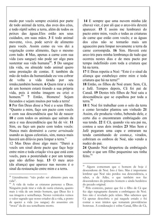 medo por vocês sempre existirá por parte
de todo animal da terra, das aves dos céus,
e todo réptil sobre a terra, além de todos os
peixes das águas.Eles estão aos seus
cuidados, em suas mãos. 3 E todo animal
movente, vivo, pode servir de alimento
para vocês. Assim como eu vos dei a
vegetação como alimento, faço o mesmo
com tudo. 4 Mas, apenas a carne com sua
vida (seu sangue) não pode ser algo para
sustentar sua vida humana88
. 5 Do sangue
(da vida, ou alma)de todo animal quero
uma prestação de contas. E também da
mão de todos da humanidade eu vou cobrar
de volta a vida tirada por seu
irmão,também homem. 6 Quem tirar a vida
de um homem estará tirando a sua própria
vida, pois à minha imagem eu criei o
homem.89
7 Então, Homens! Sejam
fecundos e sejam muitos por toda a terra!
8 Por fim Deus disse a Noé e a seus filhos:
“Quanto a mim, faço um pacto com vocês
e com sua descendência que há de nascer
10 e com todos os animais que saíram da
arca e sua descendência que há de vir. 11
Sim, eu faço um pacto com todos vocês:
Nunca mais destruirei a carne arruinada
usando as águas celestiais, sim, nunca mais
haverá um dilúvio para limpar a terra.”
12 Mas Deus disse algo mais: “Darei a
vocês um sinal deste pacto que faço hoje
entre mim e toda criação viva que está com
vocês, para a posteridade e por um tempo
que não defino hoje. 13 O meu arco
(da aliança) que aparece nas nuvens é o
sinal da restauração entre mim e a terra.
88
Literalmente: “não poder ser alimento para sua
vida”.
89
A vida de todas as criaturas pertence a Deus.
Ninguém pode tirar a vida de outra criatura, quanto
mais à vida de um irmão homem, que Deus fez à
sua imagem e semelhança. Nestes versículos vemos
o valor sagrado que nosso criador dá a vida, a ponto
de querer a vida (ou sangue) do assassino em
“troca” da do seu semelhante morto.
14 E sempre que uma nuvem minha (de
chuva) vier, é por ali que o arco-íris deverá
aparecer. 15 E assim me lembrarei do
pacto entre mim, vocês e todas as criaturas
de carne que estão com vocês; e as águas
dos céus não se tornarão mais um
aguaceiro para limpar novamente a terra da
carne corrompida. 16 Sim. Haverá este
arco-íris para minha lembrança de tudo que
ocorreu nestes dias e de meu pacto por
tempo indefinido com toda a criatura que
há na terra.
17 E Deus repetiu a Noé: “Este é o sinal da
aliança que estabeleço entre mim e toda
criatura que há na terra!”
18 Então, os filhos de Noé eram: Sem, Cã,
e Jafé. Tempos depois, Cã foi pai de
Canaã. 19 Destes três filhos de Noé saiu a
descendência que se espalhou por toda a
terra.90
18 E Noé foi trabalhar com o solo da terra
e como lavrador plantou um vinhedo 21
Assim, ele produziu vinho, bebendo dele, e
certo dia o encontraram embriagado em
sua tenda. 22 E Cã, quando viu seu pai nu,
contou a seus dois irmãos 23 Mas Sem e
Jafé pegaram uma capa e entraram na
tenda caminhando de costas,e, virados,
cobriram os ombros de Noé, não vendo a
nudez do pai.
24 Quando Noé despertou da embriaguês
soube o que um filho pequenino seu tinha
feito.91
90
Alguns comentam que o homem de hoje é
descendente de Noé. Isto é fato. Mas é importante
lembrar que Noé não perdeu sua descendência, a
saber, a de Adão, o que também nos faz
descendentes do primeiro homem e ainda herdeiros
do pecado original.
91
Pelo contexto, parece que foi o filho de Cã que
fez algo repugnante durante a embriaguez de Noé.
Isto não é revelado pelo relato. Mas sabemos que
Cã apenas descobriu o pai naquele estado e foi
contar a seus irmãos que tomaram providências
honrosas. A condenação é sobre Canaã, filho de Cã,
 