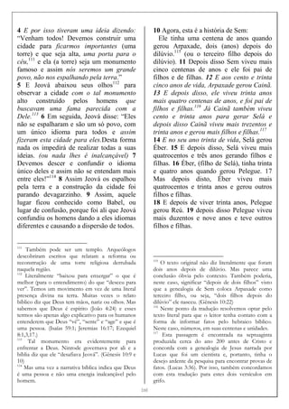 [[[[20]]]]
4 E por isso tiveram uma ideia dizendo:
“Venham todos! Devemos construir uma
cidade para ficarmos importantes (uma
torre) e que seja alta, uma porta para o
céu,111
e ela (a torre) seja um monumento
famoso e assim nós seremos um grande
povo, não nos espalhando pela terra.”
5 E Jeová abaixou seus olhos112
para
observar a cidade com o tal monumento
alto construído pelos homens que
buscavam uma fama parecida com a
Dele.113
6 Em seguida, Jeová disse: “Eles
não se espalharam e são um só povo, com
um único idioma para todos e assim
fizeram esta cidade para eles.Desta forma
nada os impedirá de realizar todas a suas
ideias. (ou nada lhes é inalcançável) 7
Devemos descer e confundir o idioma
único deles e assim não se entendam mais
entre eles!”114
8 Assim Jeová os espalhou
pela terra e a construção da cidade foi
parando devagarzinho. 9 Assim, aquele
lugar ficou conhecido como Babel, ou
lugar de confusão, porque foi ali que Jeová
confundiu os homens dando a eles idiomas
diferentes e causando a dispersão de todos.
111
Também pode ser um templo. Arqueólogos
descobriram escritos que relatam a reforma ou
reconstrução de uma torre religiosa derrubada
naquela região.
112
Literalmente “baixou para enxergar” o que é
melhor (para o entendimento) do que “desceu para
ver”. Temos um movimento em vez de uma literal
presença divina na terra. Muitas vezes o relato
bíblico diz que Deus tem mãos, nariz ou olhos. Mas
sabemos que Deus é espírito (João 4:24) e esses
termos são apenas algo explicativo para os humanos
entenderem que Deus “vê”, “sente” e “age” e que é
uma pessoa. (Isaías 59:1; Jeremias 16:17; Ezequiel
8:1,3,17.)
113
Tal monumento era evidentemente para
enfrentar a Deus. Ninrode governava por ali e a
bíblia diz que ele “desafiava Jeová”. (Gênesis 10:9 e
10)
114
Mas uma vez a narrativa bíblica indica que Deus
é uma pessoa e não uma energia inalcançável pelo
homem.
10 Agora, esta é a história de Sem:
Ele tinha uma centena de anos quando
gerou Arpaxade, dois (anos) depois do
dilúvio.115
(ou o terceiro filho depois do
dilúvio). 11 Depois disso Sem viveu mais
cinco centenas de anos e ele foi pai de
filhos e de filhas. 12 E aos cento e trinta
cinco anos de vida, Arpaxade gerou Cainã.
13 E depois disso, ele viveu trinta anos
mais quatro centenas de anos, e foi pai de
filhos e filhas.116
Já Cainã também viveu
cento e trinta anos para gerar Selá e
depois disso Cainã viveu mais trezentos e
trinta anos e gerou mais filhos e filhas.117
14 E no seu ano trinta de vida, Selá gerou
Éber. 15 E depois disso, Selá viveu mais
quatrocentos e três anos gerando filhos e
filhas. 16 Éber, (filho de Selá), tinha trinta
e quatro anos quando gerou Pelegue. 17
Mas depois disto, Éber viveu mais
quatrocentos e trinta anos e gerou outros
filhos e filhas.
18 E depois de viver trinta anos, Pelegue
gerou Reú. 19 depois disso Pelegue viveu
mais duzentos e nove anos e teve outros
filhos e filhas.
115
O texto original não diz literalmente que foram
dois anos depois de dilúvio. Mas parece uma
conclusão óbvia pelo contexto. Também poderia,
neste caso, significar “depois de dois filhos” visto
que a genealogia de Sem coloca Arpaxade como
terceiro filho, ou seja, “dois filhos depois do
dilúvio” ele nasceu. (Gênesis 10:22)
116
Neste ponto da tradução resolvemos optar pelo
texto literal para que o leitor tenha contato com a
forma de informar fatos pelo hebraico bíblico.
Neste caso, números, em suas centenas e unidades.
117
Esta passagem é encontrada na septuaginta
produzida cerca do ano 200 antes de Cristo e
concorda com a genealogia de Jesus narrada por
Lucas que foi um cientista e, portanto, tinha o
desejo ardente da pesquisa para encontrar provas de
fatos. (Lucas 3:36). Por isso, também concordamos
com esta tradução para estes dois versículos em
grifo.
 
